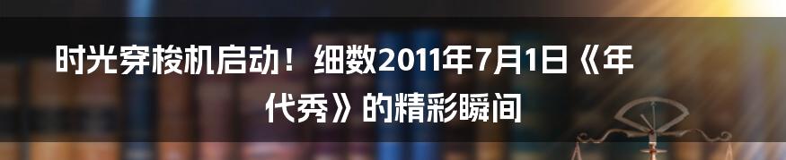时光穿梭机启动！细数2011年7月1日《年代秀》的精彩瞬间