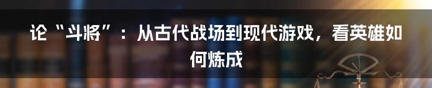 论“斗将”：从古代战场到现代游戏，看英雄如何炼成