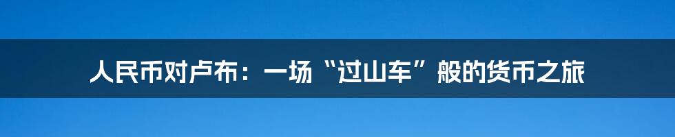 人民币对卢布:一场“过山车”般的货币之旅