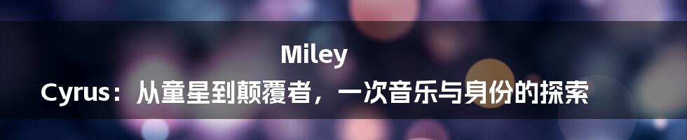 Miley Cyrus:从童星到颠覆者,一次音乐与身份的探索