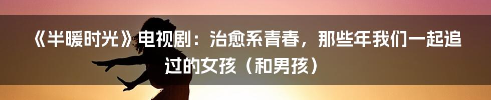 《半暖时光》电视剧:治愈系青春,那些年我们一起追过的女孩(和男孩)
