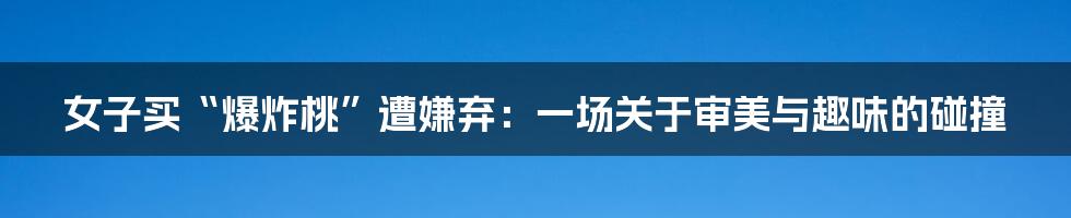 女子买“爆炸桃”遭嫌弃：一场关于审美与趣味的碰撞