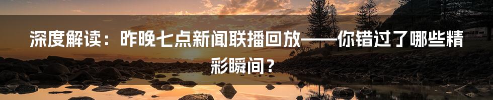 深度解读：昨晚七点新闻联播回放——你错过了哪些精彩瞬间？
