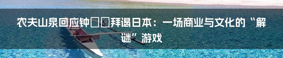 农夫山泉回应钟睒睒拜谒日本:一场商业与文化的“解谜”游戏