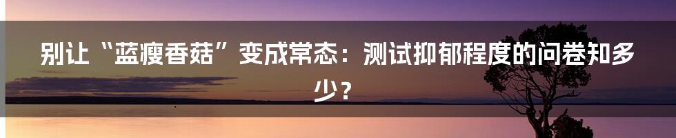 别让“蓝瘦香菇”变成常态：测试抑郁程度的问卷知多少？