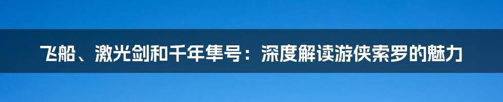 飞船、激光剑和千年隼号:深度解读游侠索罗的魅力