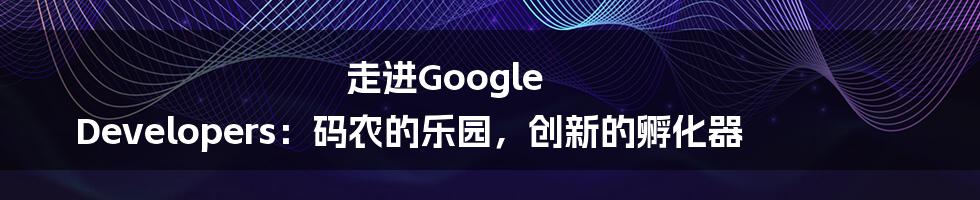 走进Google Developers:码农的乐园,创新的孵化器