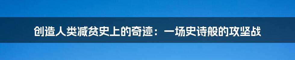 创造人类减贫史上的奇迹:一场史诗般的攻坚战