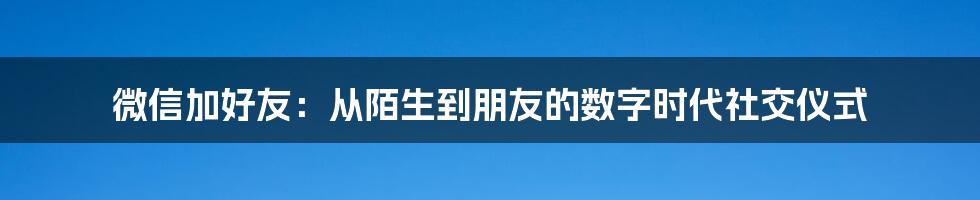 微信加好友:从陌生到朋友的数字时代社交仪式