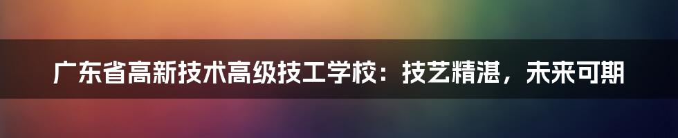 广东省高新技术高级技工学校：技艺精湛，未来可期