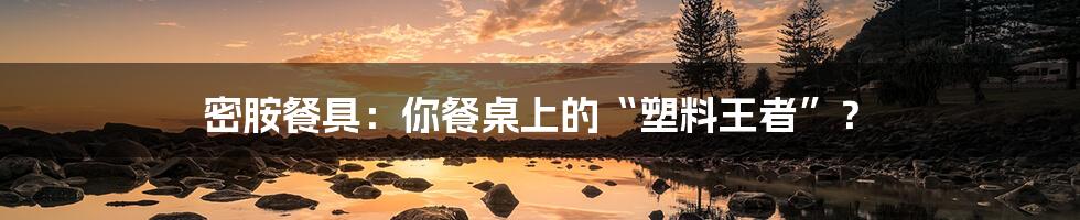 密胺餐具:你餐桌上的“塑料王者”?