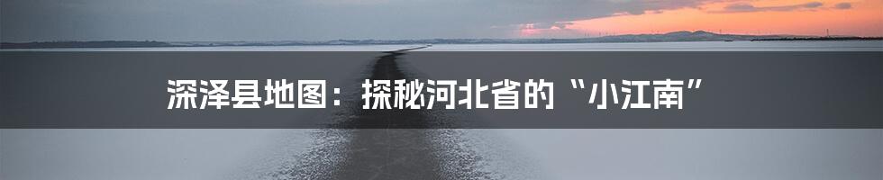 深泽县地图:探秘河北省的“小江南”