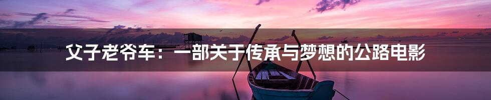 父子老爷车：一部关于传承与梦想的公路电影