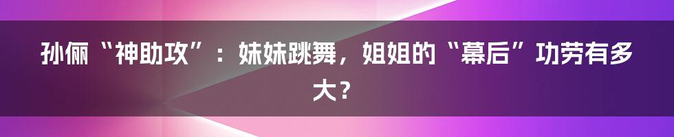 孙俪“神助攻”:妹妹跳舞,姐姐的“幕后”功劳有多大?