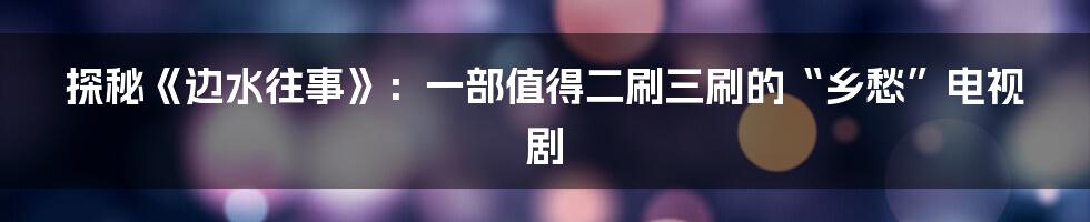 探秘《边水往事》:一部值得二刷三刷的“乡愁”电视剧