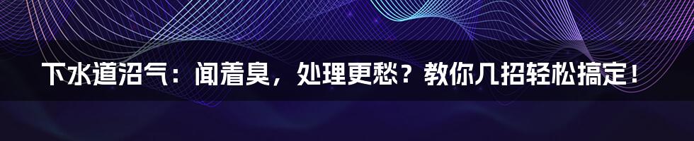 下水道沼气：闻着臭，处理更愁？教你几招轻松搞定！