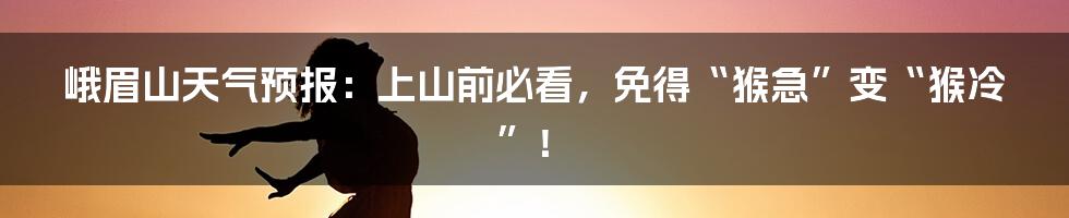 峨眉山天气预报:上山前必看,免得“猴急”变“猴冷”!