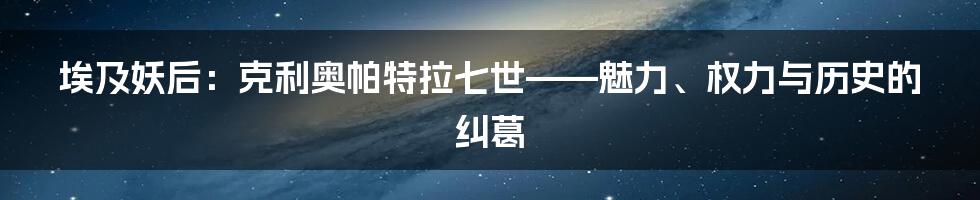 埃及妖后：克利奥帕特拉七世——魅力、权力与历史的纠葛