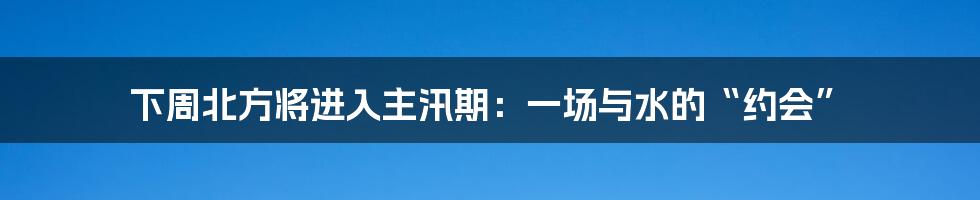 下周北方将进入主汛期:一场与水的“约会”