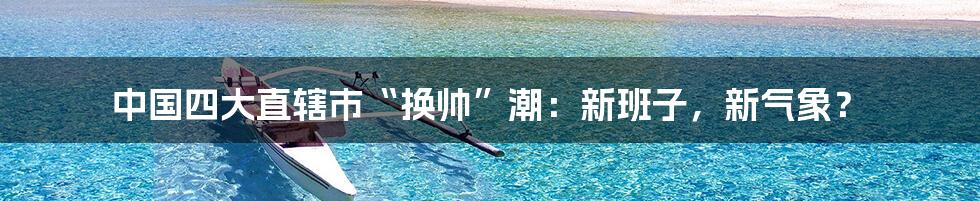 中国四大直辖市“换帅”潮：新班子，新气象？
