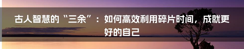 古人智慧的“三余”：如何高效利用碎片时间，成就更好的自己