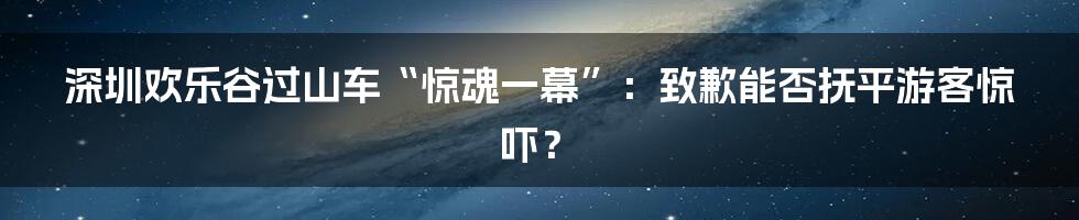 深圳欢乐谷过山车“惊魂一幕”:致歉能否抚平游客惊吓?