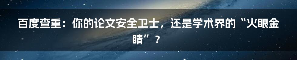 百度查重：你的论文安全卫士，还是学术界的“火眼金睛”？