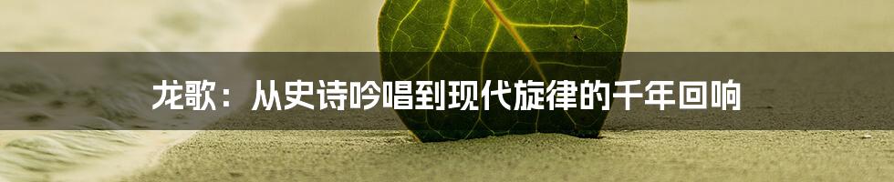 龙歌:从史诗吟唱到现代旋律的千年回响