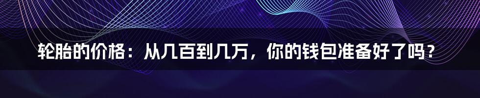 轮胎的价格:从几百到几万,你的钱包准备好了吗?