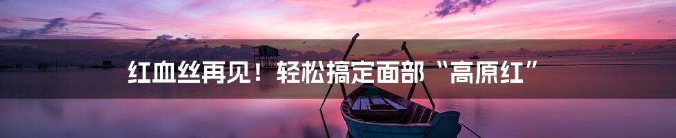 红血丝再见!轻松搞定面部“高原红”