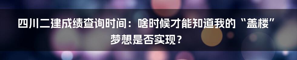 四川二建成绩查询时间:啥时候才能知道我的“盖楼”梦想是否实现?