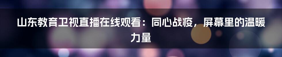 山东教育卫视直播在线观看:同心战疫,屏幕里的温暖力量