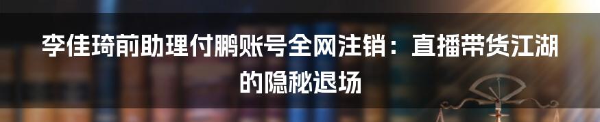 李佳琦前助理付鹏账号全网注销:直播带货江湖的隐秘退场