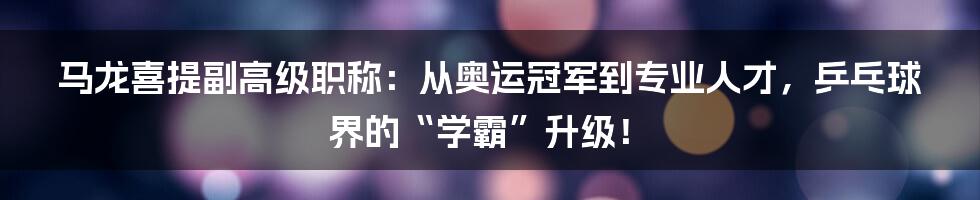 马龙喜提副高级职称：从奥运冠军到专业人才，乒乓球界的“学霸”升级！