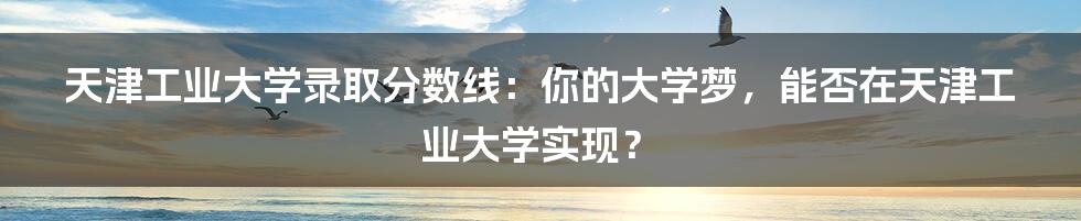天津工业大学录取分数线:你的大学梦,能否在天津工业大学实现?