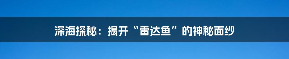 深海探秘：揭开“雷达鱼”的神秘面纱
