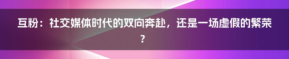 互粉:社交媒体时代的双向奔赴,还是一场虚假的繁荣?