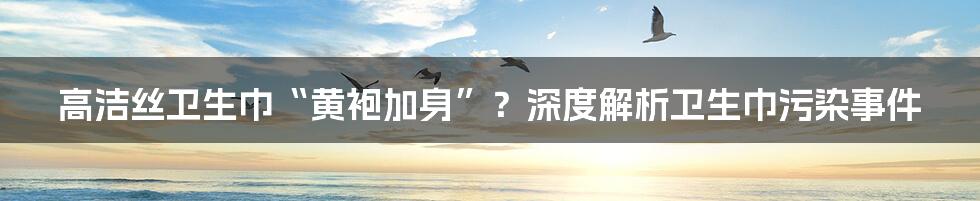 高洁丝卫生巾“黄袍加身”?深度解析卫生巾污染事件