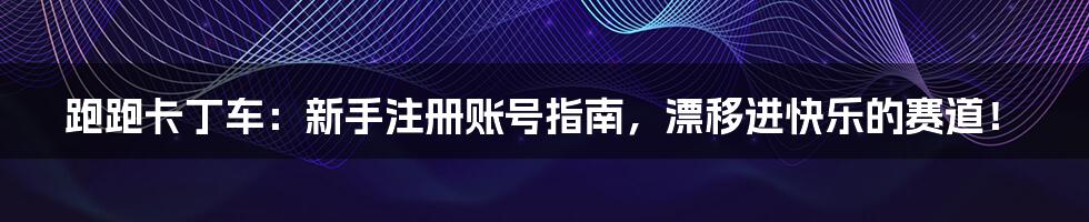跑跑卡丁车：新手注册账号指南，漂移进快乐的赛道！