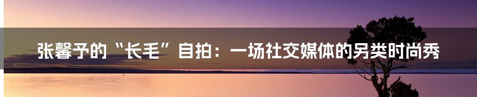 张馨予的“长毛”自拍:一场社交媒体的另类时尚秀