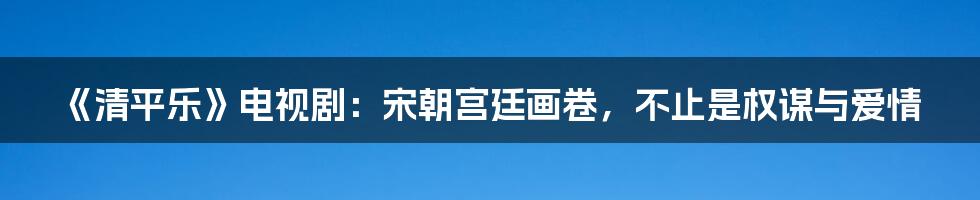 《清平乐》电视剧:宋朝宫廷画卷,不止是权谋与爱情
