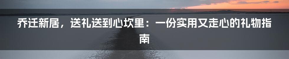 乔迁新居,送礼送到心坎里:一份实用又走心的礼物指南