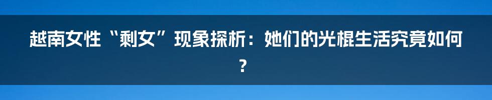 越南女性“剩女”现象探析:她们的光棍生活究竟如何?