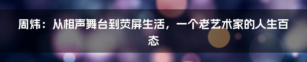 周炜:从相声舞台到荧屏生活,一个老艺术家的人生百态