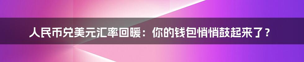 人民币兑美元汇率回暖：你的钱包悄悄鼓起来了？