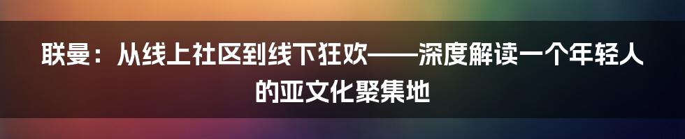 联曼:从线上社区到线下狂欢——深度解读一个年轻人的亚文化聚集地