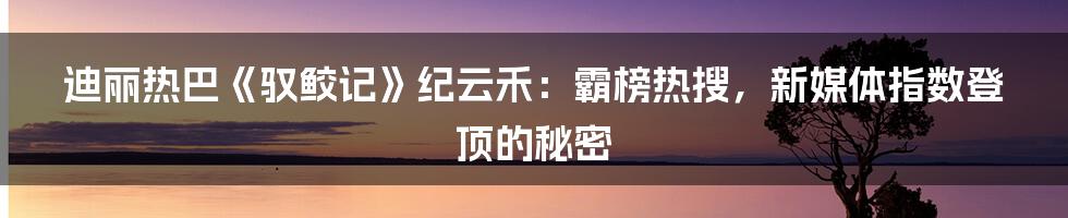 迪丽热巴《驭鲛记》纪云禾：霸榜热搜，新媒体指数登顶的秘密