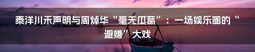 泰洋川禾声明与周焯华“毫无瓜葛”:一场娱乐圈的“避嫌”大戏