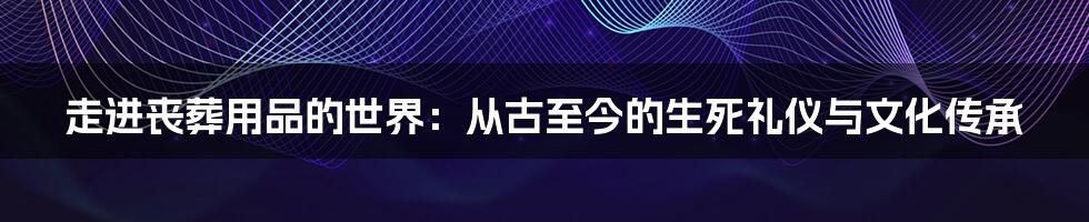 走进丧葬用品的世界:从古至今的生死礼仪与文化传承