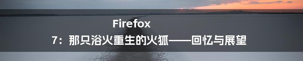 Firefox 7：那只浴火重生的火狐——回忆与展望